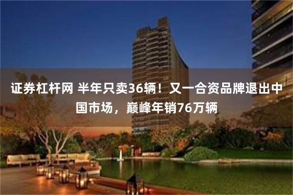 证券杠杆网 半年只卖36辆！又一合资品牌退出中国市场，巅峰年销76万辆
