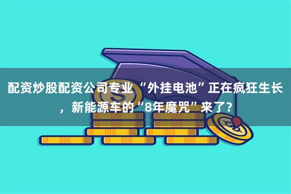 配资炒股配资公司专业 “外挂电池”正在疯狂生长，新能源车的“8年魔咒”来了？