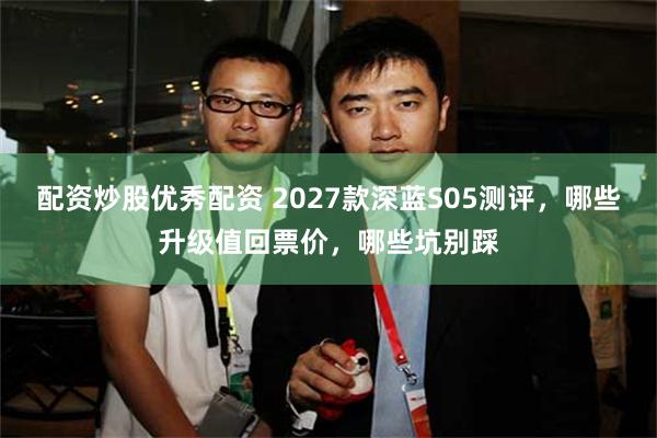 配资炒股优秀配资 2027款深蓝S05测评，哪些升级值回票价，哪些坑别踩