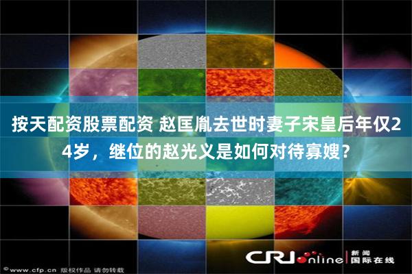 按天配资股票配资 赵匡胤去世时妻子宋皇后年仅24岁，继位的赵光义是如何对待寡嫂？