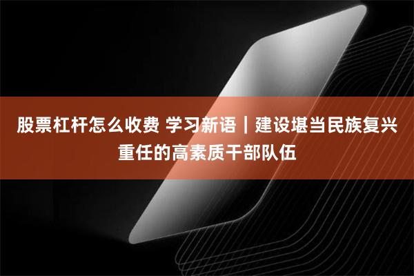股票杠杆怎么收费 学习新语｜建设堪当民族复兴重任的高素质干部队伍