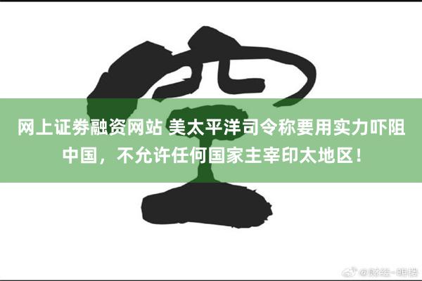 网上证劵融资网站 美太平洋司令称要用实力吓阻中国，不允许任何国家主宰印太地区！