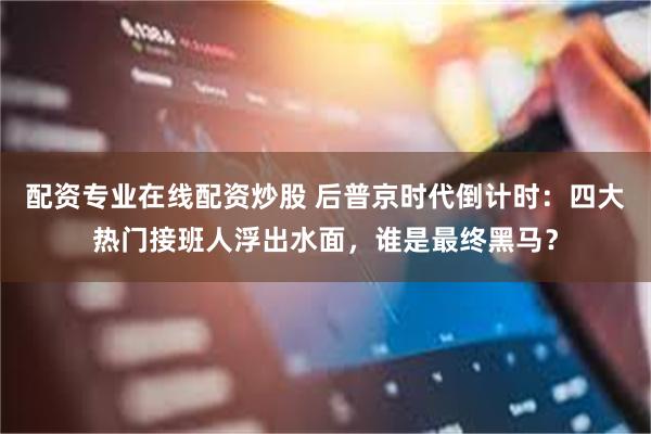 配资专业在线配资炒股 后普京时代倒计时：四大热门接班人浮出水面，谁是最终黑马？
