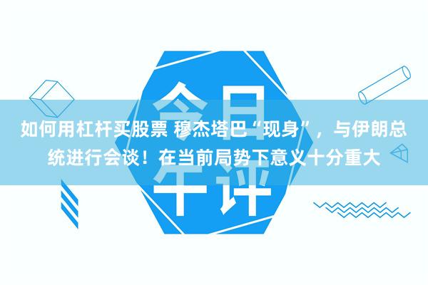 如何用杠杆买股票 穆杰塔巴“现身”，与伊朗总统进行会谈！在当前局势下意义十分重大