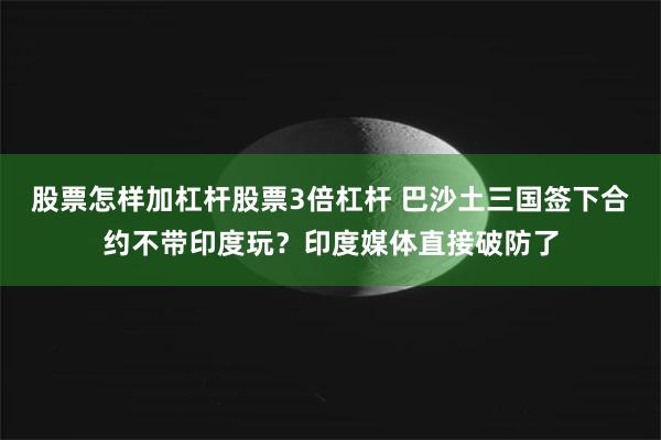 股票怎样加杠杆股票3倍杠杆 巴沙土三国签下合约不带印度玩？印度媒体直接破防了