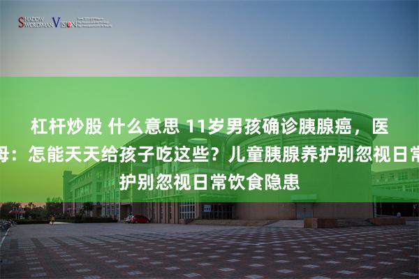 杠杆炒股 什么意思 11岁男孩确诊胰腺癌，医生怒问父母：怎能天天给孩子吃这些？儿童胰腺养护别忽视日常饮食隐患