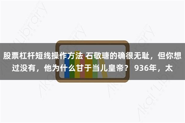 股票杠杆短线操作方法 石敬瑭的确很无耻，但你想过没有，他为什么甘于当儿皇帝？ 936年，太
