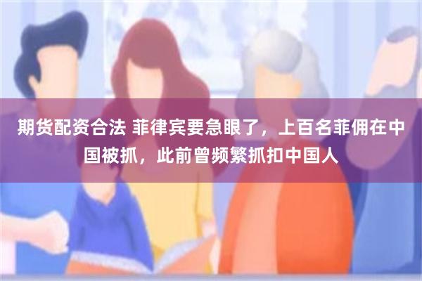 期货配资合法 菲律宾要急眼了，上百名菲佣在中国被抓，此前曾频繁抓扣中国人