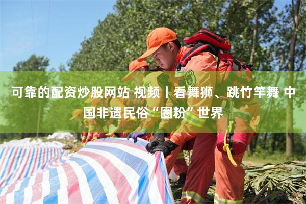 可靠的配资炒股网站 视频丨看舞狮、跳竹竿舞 中国非遗民俗“圈粉”世界
