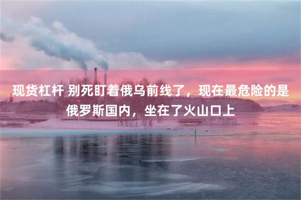 现货杠杆 别死盯着俄乌前线了，现在最危险的是俄罗斯国内，坐在了火山口上