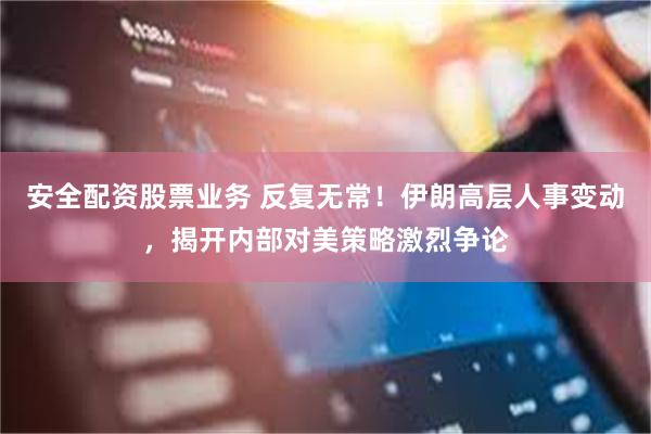 安全配资股票业务 反复无常！伊朗高层人事变动，揭开内部对美策略激烈争论