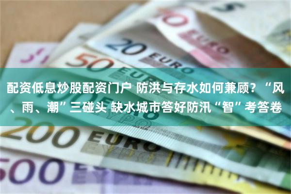 配资低息炒股配资门户 防洪与存水如何兼顾？“风、雨、潮”三碰头 缺水城市答好防汛“智”考答卷