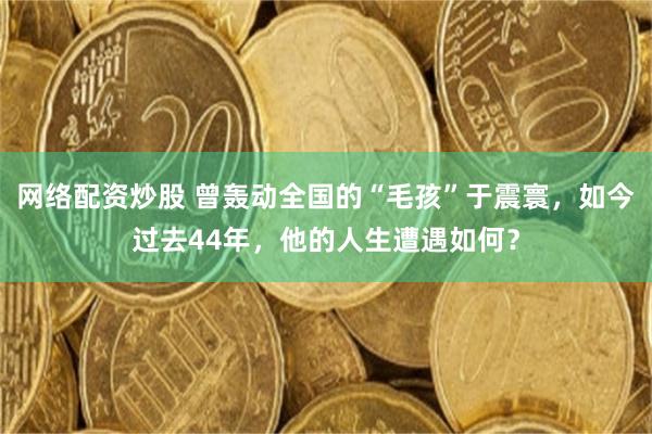 网络配资炒股 曾轰动全国的“毛孩”于震寰，如今过去44年，他的人生遭遇如何？