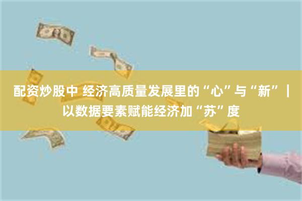 配资炒股中 经济高质量发展里的“心”与“新”｜以数据要素赋能经济加“苏”度