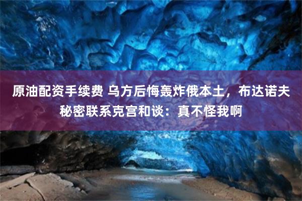 原油配资手续费 乌方后悔轰炸俄本土，布达诺夫秘密联系克宫和谈：真不怪我啊