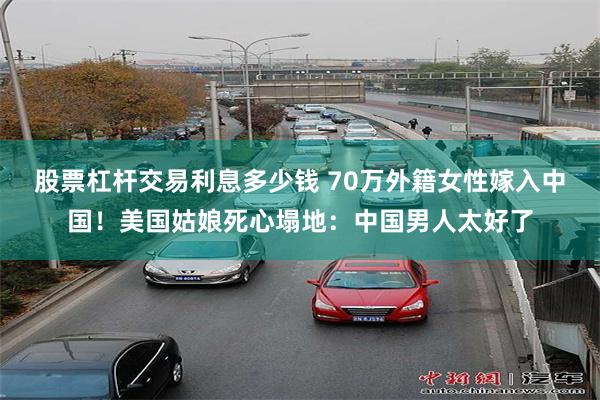 股票杠杆交易利息多少钱 70万外籍女性嫁入中国！美国姑娘死心塌地：中国男人太好了