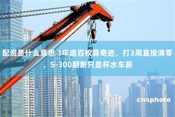 配资是什么意思 1年造百枚算奇迹，打3周直接清零，S-300翻新只是杯水车薪