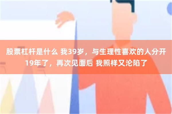 股票杠杆是什么 我39岁，与生理性喜欢的人分开19年了，再次见面后 我照样又沦陷了