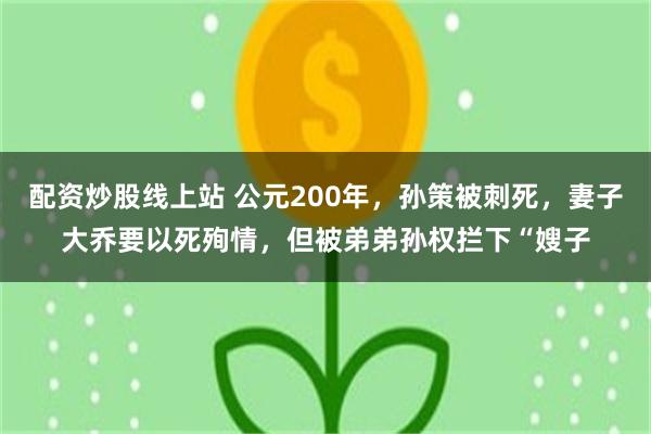 配资炒股线上站 公元200年，孙策被刺死，妻子大乔要以死殉情，但被弟弟孙权拦下“嫂子