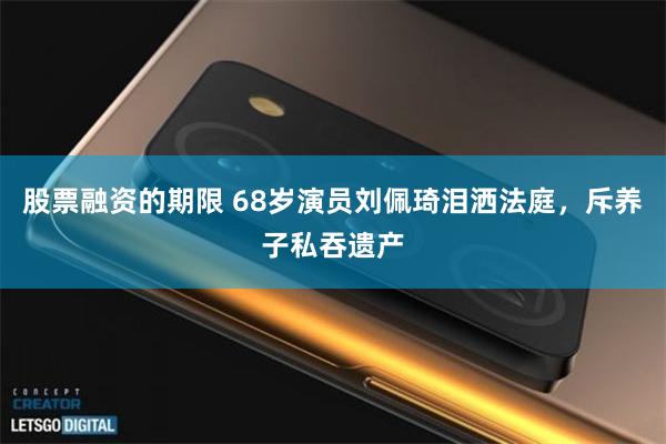 股票融资的期限 68岁演员刘佩琦泪洒法庭，斥养子私吞遗产