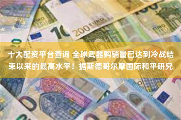 十大配资平台查询 全球武器购销量已达到冷战结束以来的最高水平！据斯德哥尔摩国际和平研究