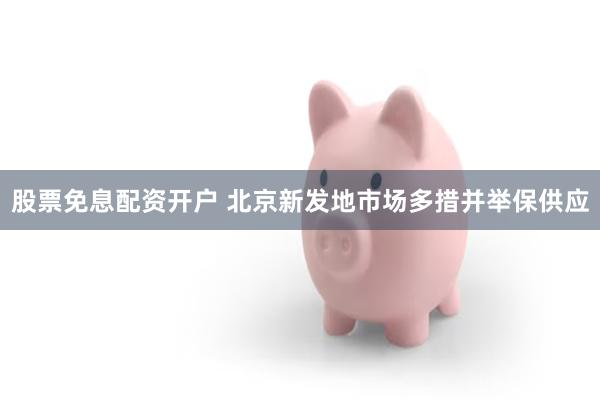 股票免息配资开户 北京新发地市场多措并举保供应