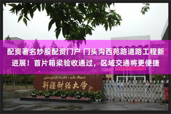 配资著名炒股配资门户 门头沟西苑路道路工程新进展！首片箱梁验收通过，区域交通将更便捷