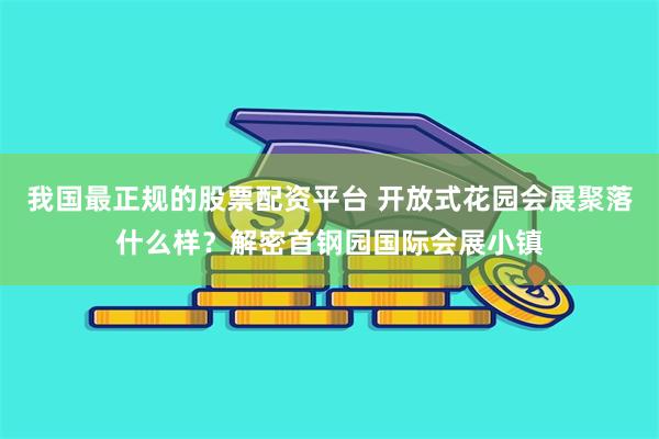 我国最正规的股票配资平台 开放式花园会展聚落什么样？解密首钢园国际会展小镇