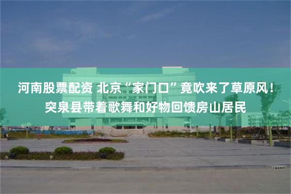 河南股票配资 北京“家门口”竟吹来了草原风！突泉县带着歌舞和好物回馈房山居民
