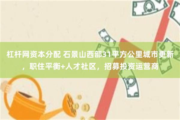 杠杆网资本分配 石景山西部31平方公里城市更新，职住平衡+人才社区，招募投资运营商