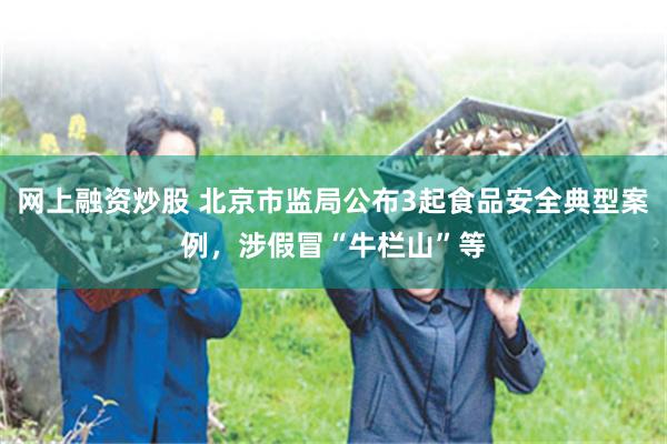 网上融资炒股 北京市监局公布3起食品安全典型案例，涉假冒“牛栏山”等