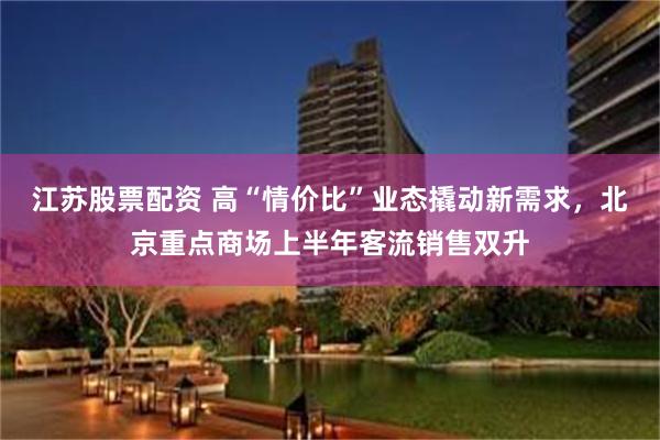 江苏股票配资 高“情价比”业态撬动新需求，北京重点商场上半年客流销售双升