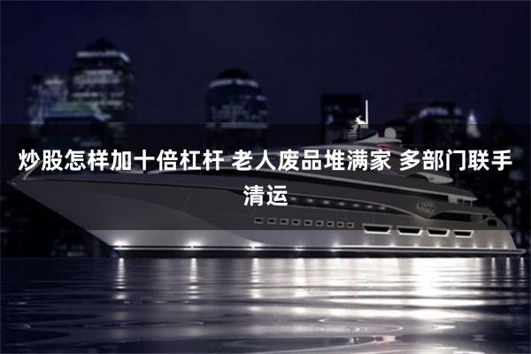 炒股怎样加十倍杠杆 老人废品堆满家 多部门联手清运