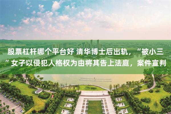 股票杠杆哪个平台好 清华博士后出轨，“被小三”女子以侵犯人格权为由将其告上法庭，案件宣判