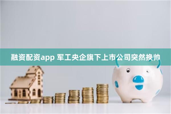 融资配资app 军工央企旗下上市公司突然换帅