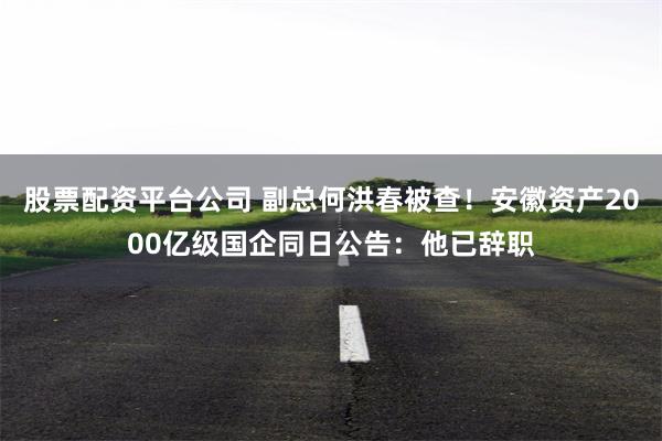 股票配资平台公司 副总何洪春被查！安徽资产2000亿级国企同日公告：他已辞职
