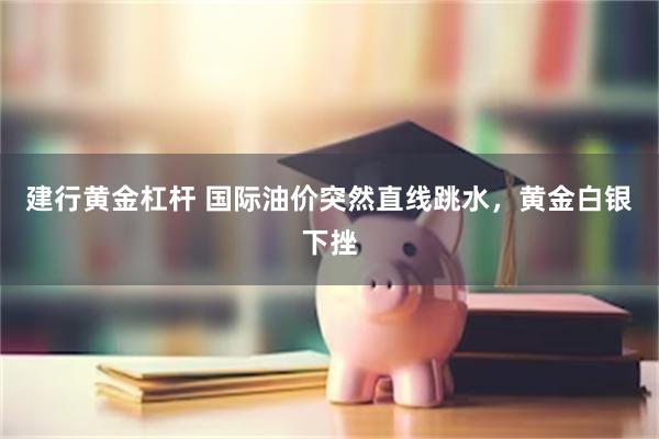 建行黄金杠杆 国际油价突然直线跳水，黄金白银下挫