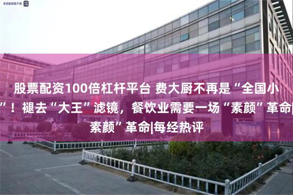 股票配资100倍杠杆平台 费大厨不再是“全国小炒肉大王”！褪去“大王”滤镜，餐饮业需要一场“素颜”革命|每经热评