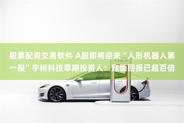 股票配资交易软件 A股即将迎来“人形机器人第一股”宇树科技早期投资人：账面回报已超百倍