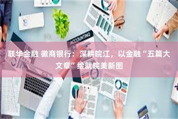 联华金融 徽商银行：深耕皖江，以金融“五篇大文章”绘就皖美新图