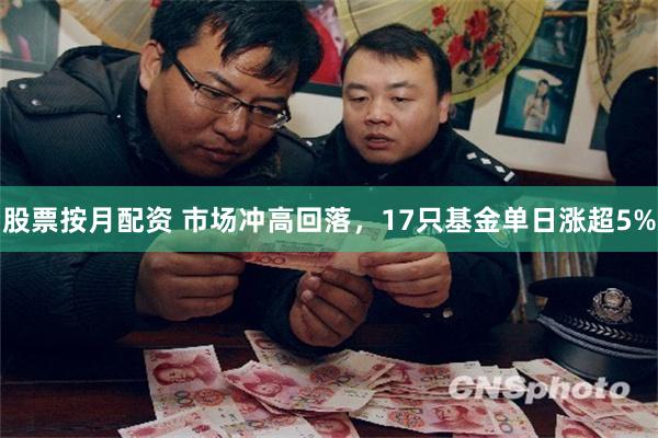 股票按月配资 市场冲高回落，17只基金单日涨超5%