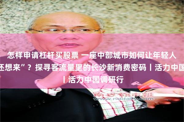 怎样申请杠杆买股票 一座中部城市如何让年轻人“来了还想来”？探寻客流量里的长沙新消费密码丨活力中国调研行