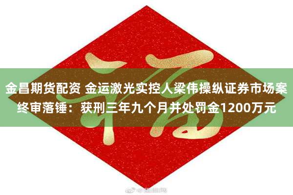 金昌期货配资 金运激光实控人梁伟操纵证券市场案终审落锤：获刑三年九个月并处罚金1200万元
