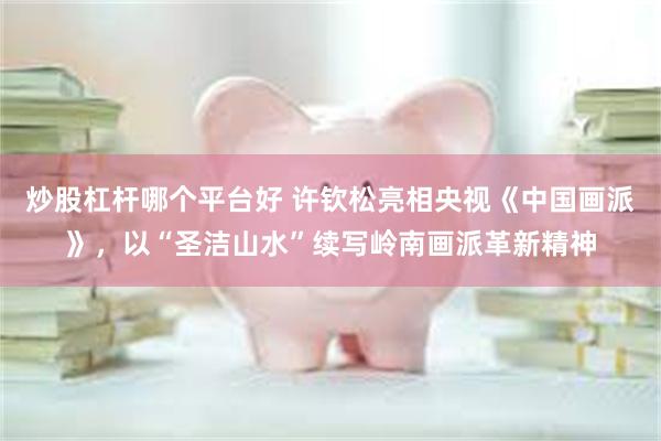 炒股杠杆哪个平台好 许钦松亮相央视《中国画派》，以“圣洁山水”续写岭南画派革新精神