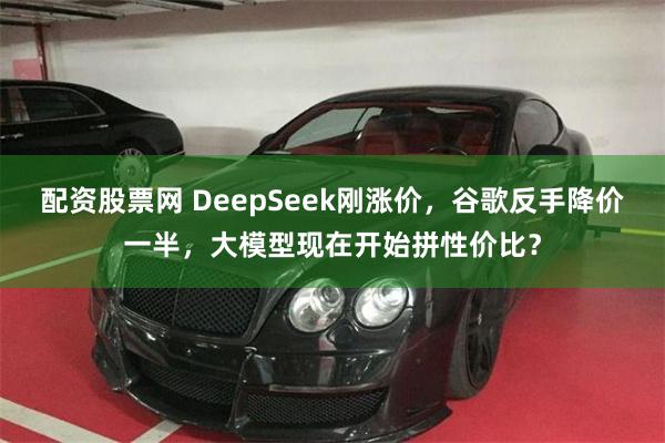 配资股票网 DeepSeek刚涨价，谷歌反手降价一半，大模型现在开始拼性价比？
