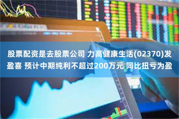 股票配资是去股票公司 力高健康生活(02370)发盈喜 预计中期纯利不超过200万元 同比扭亏为盈