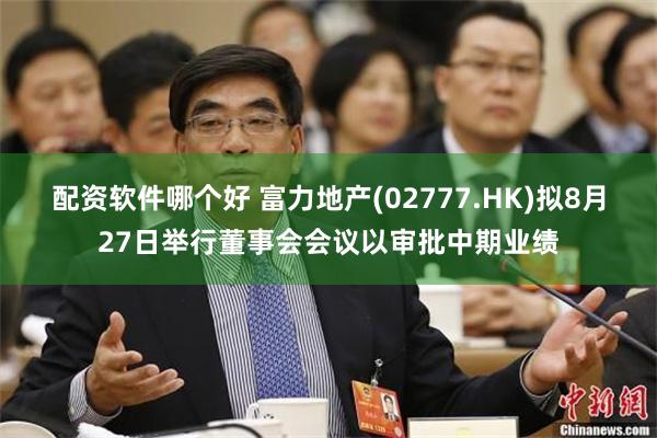配资软件哪个好 富力地产(02777.HK)拟8月27日举行董事会会议以审批中期业绩