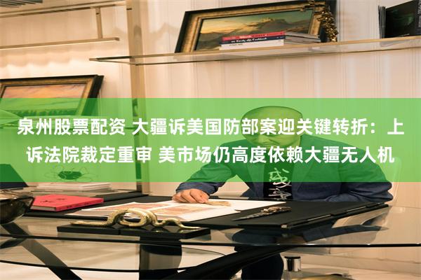 泉州股票配资 大疆诉美国防部案迎关键转折：上诉法院裁定重审 美市场仍高度依赖大疆无人机