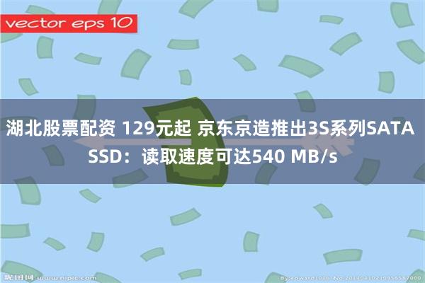 湖北股票配资 129元起 京东京造推出3S系列SATA SSD：读取速度可达540 MB/s