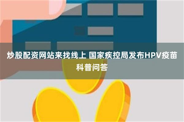 炒股配资网站来找线上 国家疾控局发布HPV疫苗科普问答